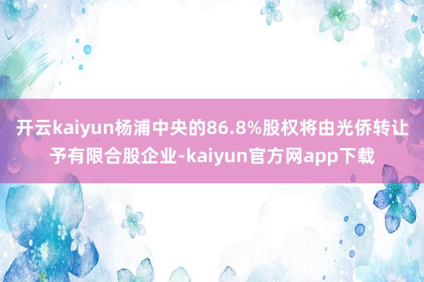 开云kaiyun杨浦中央的86.8%股权将由光侨转让予有限合股企业-kaiyun官方网app下载