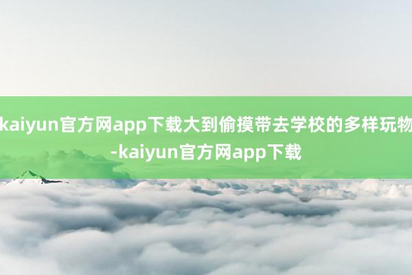kaiyun官方网app下载大到偷摸带去学校的多样玩物-kaiyun官方网app下载