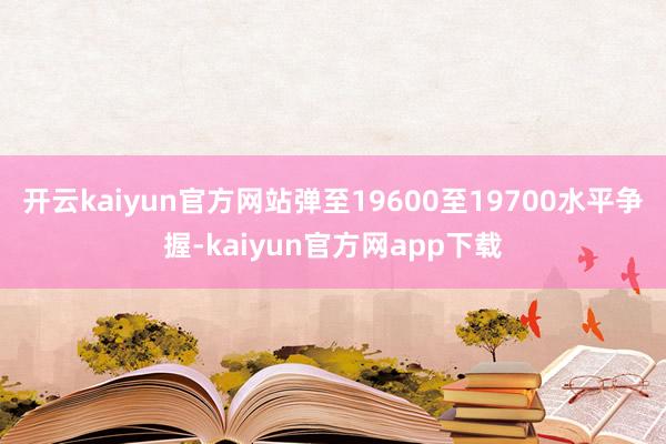 开云kaiyun官方网站弹至19600至19700水平争握-kaiyun官方网app下载