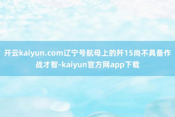 开云kaiyun.com辽宁号航母上的歼15尚不具备作战才智-kaiyun官方网app下载