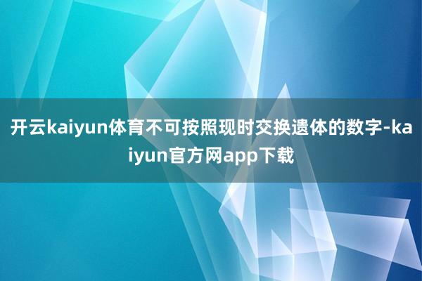 开云kaiyun体育不可按照现时交换遗体的数字-kaiyun官方网app下载