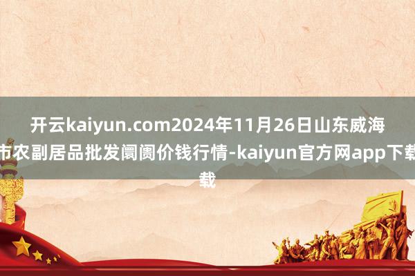开云kaiyun.com2024年11月26日山东威海市农副居品批发阛阓价钱行情-kaiyun官方网app下载