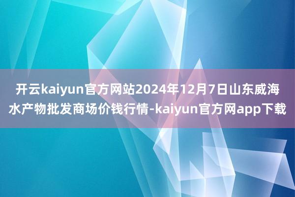 开云kaiyun官方网站2024年12月7日山东威海水产物批发商场价钱行情-kaiyun官方网app下载