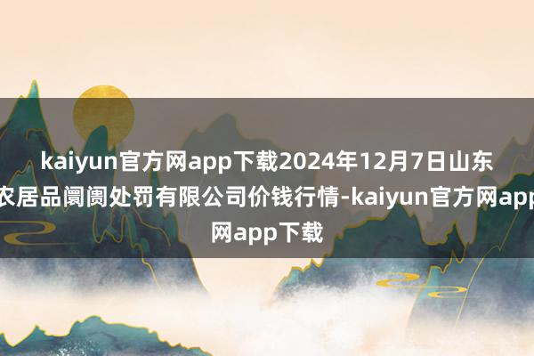 kaiyun官方网app下载2024年12月7日山东喜地农居品阛阓处罚有限公司价钱行情-kaiyun官方网app下载