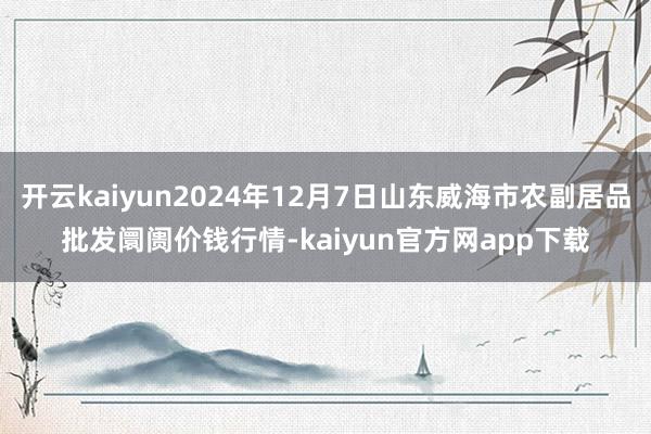 开云kaiyun2024年12月7日山东威海市农副居品批发阛阓价钱行情-kaiyun官方网app下载