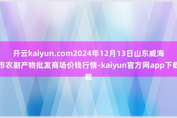 开云kaiyun.com2024年12月13日山东威海市农副产物批发商场价钱行情-kaiyun官方网app下载