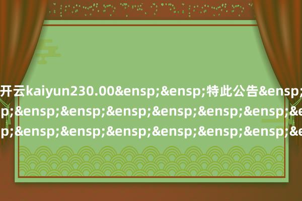 开云kaiyun230.00&ensp;&ensp;特此公告&ensp;&ensp;&ensp;&ensp;&ensp;&ensp;&ensp;&ensp;&ensp;&ensp;&ensp;&ensp;&ensp;&ensp;&ensp;&ensp;&ensp;&ensp;&ensp;&ensp;&ensp;&ensp;&ensp;&ensp;&ensp;&ensp;&ensp;&ensp;&ensp;&ensp;&ensp;&ensp;&ensp;&ensp;中原基金搞定有限公司&ensp;&ensp;&ensp;&ensp;&ensp;&ensp;&ensp;&ensp;&ensp;&ensp;&ensp;&ensp;&ensp;&ensp;&ensp;&ensp;&ensp;&ensp;&ensp;&ensp;&ensp;&ensp;&ensp;&ensp;&ensp;&ensp;&ensp;&ensp;&ensp;&ensp;&ensp;&ensp;&ensp;二〇二四年十二月十四日            -kaiyun官方网app下载