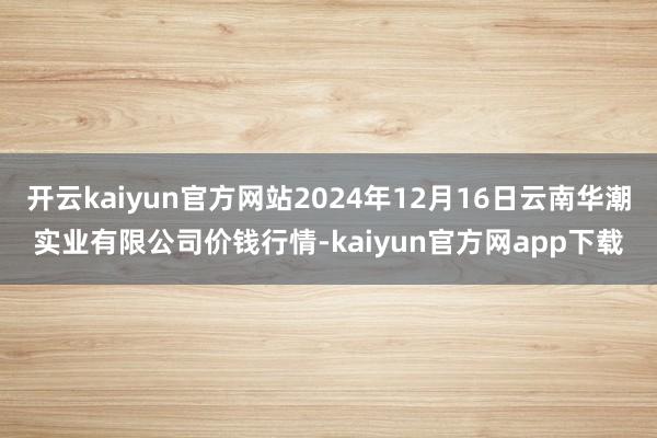 开云kaiyun官方网站2024年12月16日云南华潮实业有限公司价钱行情-kaiyun官方网app下载