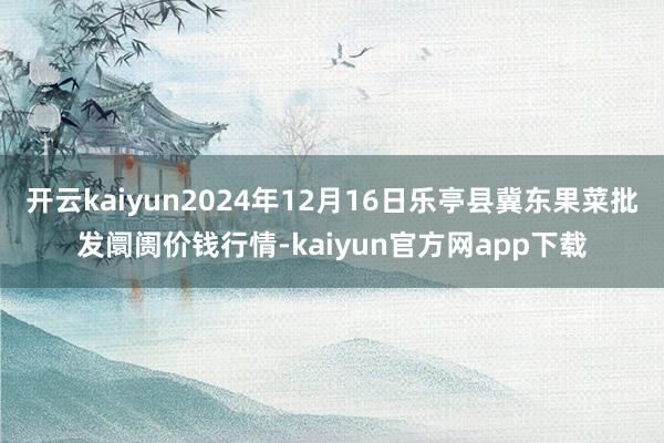开云kaiyun2024年12月16日乐亭县冀东果菜批发阛阓价钱行情-kaiyun官方网app下载