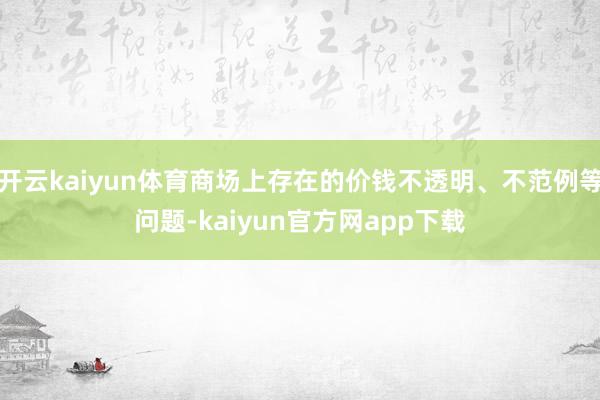 开云kaiyun体育商场上存在的价钱不透明、不范例等问题-kaiyun官方网app下载