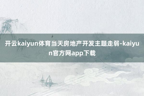 开云kaiyun体育当天房地产开发主题走弱-kaiyun官方网app下载