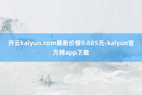 开云kaiyun.com最新价报0.685元-kaiyun官方网app下载