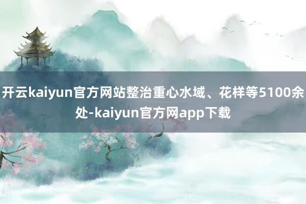 开云kaiyun官方网站整治重心水域、花样等5100余处-kaiyun官方网app下载