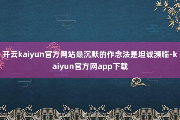 开云kaiyun官方网站最沉默的作念法是坦诚濒临-kaiyun官方网app下载