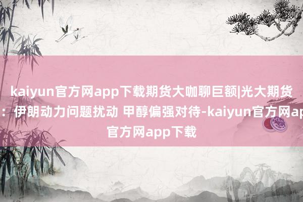 kaiyun官方网app下载期货大咖聊巨额|光大期货史玥明：伊朗动力问题扰动 甲醇偏强对待-kaiyun官方网app下载
