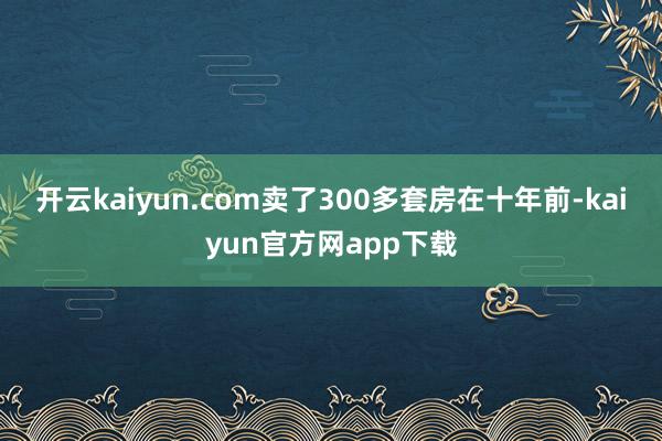 开云kaiyun.com卖了300多套房　　在十年前-kaiyun官方网app下载