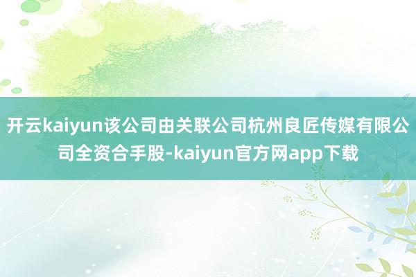 开云kaiyun该公司由关联公司杭州良匠传媒有限公司全资合手股-kaiyun官方网app下载