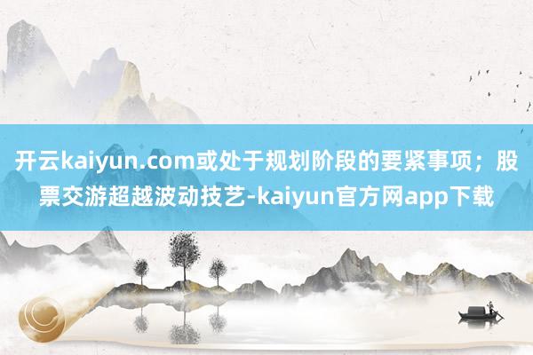 开云kaiyun.com或处于规划阶段的要紧事项；股票交游超越波动技艺-kaiyun官方网app下载