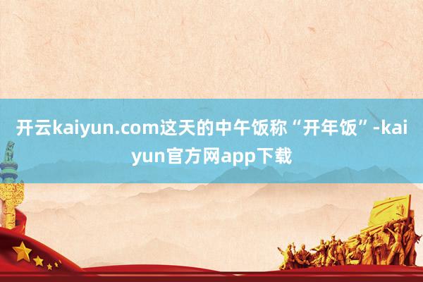 开云kaiyun.com这天的中午饭称“开年饭”-kaiyun官方网app下载