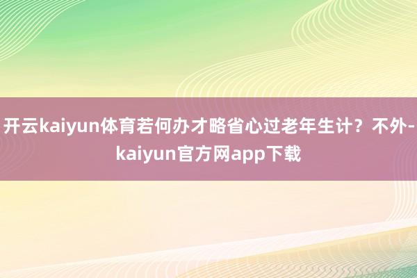 开云kaiyun体育若何办才略省心过老年生计？不外-kaiyun官方网app下载