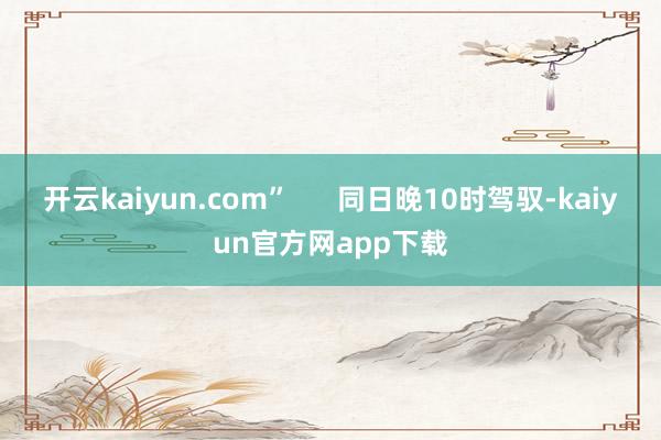 开云kaiyun.com”      同日晚10时驾驭-kaiyun官方网app下载