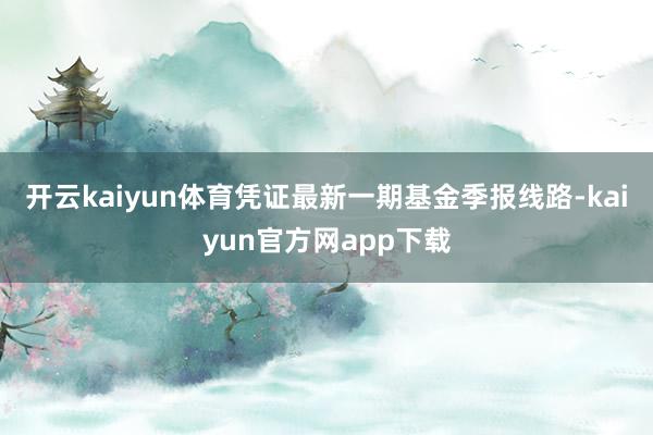 开云kaiyun体育凭证最新一期基金季报线路-kaiyun官方网app下载