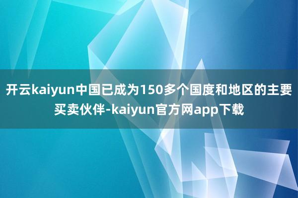 开云kaiyun中国已成为150多个国度和地区的主要买卖伙伴-kaiyun官方网app下载