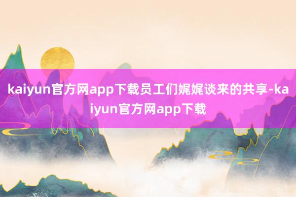 kaiyun官方网app下载员工们娓娓谈来的共享-kaiyun官方网app下载