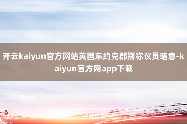 开云kaiyun官方网站英国东约克郡别称议员暗意-kaiyun官方网app下载