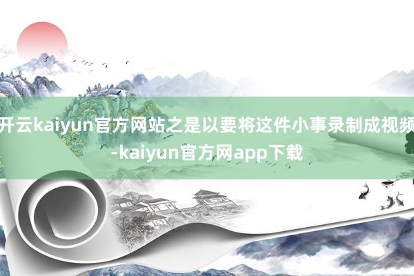 开云kaiyun官方网站之是以要将这件小事录制成视频-kaiyun官方网app下载