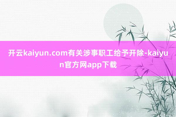 开云kaiyun.com有关涉事职工给予开除-kaiyun官方网app下载
